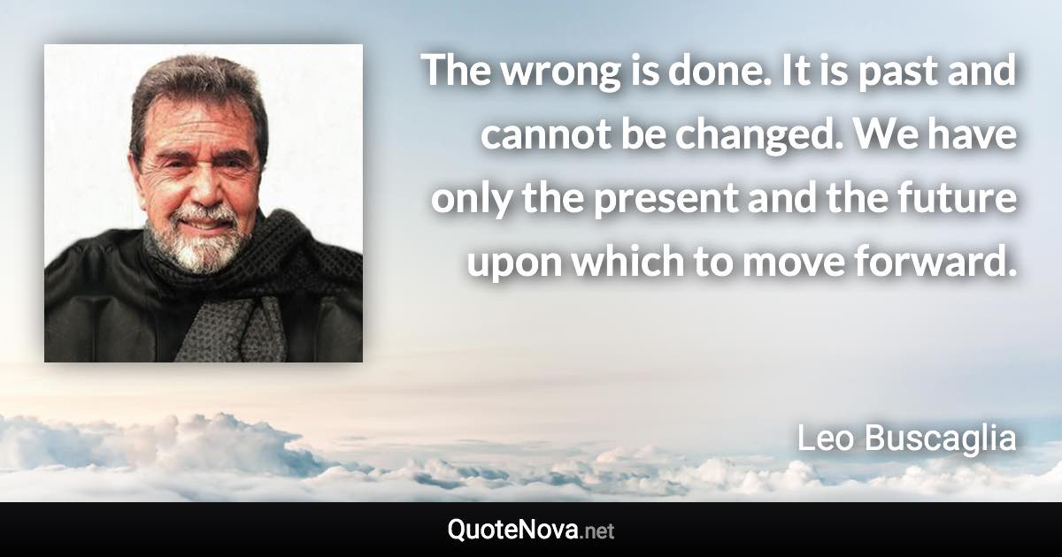 The wrong is done. It is past and cannot be changed. We have only the present and the future upon which to move forward. - Leo Buscaglia quote