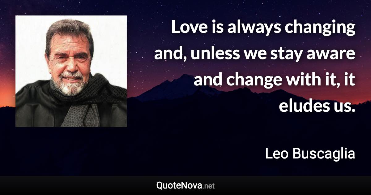 Love is always changing and, unless we stay aware and change with it, it eludes us. - Leo Buscaglia quote