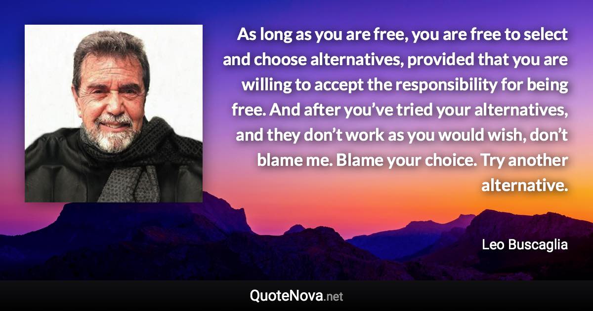 As long as you are free, you are free to select and choose alternatives, provided that you are willing to accept the responsibility for being free. And after you’ve tried your alternatives, and they don’t work as you would wish, don’t blame me. Blame your choice. Try another alternative. - Leo Buscaglia quote