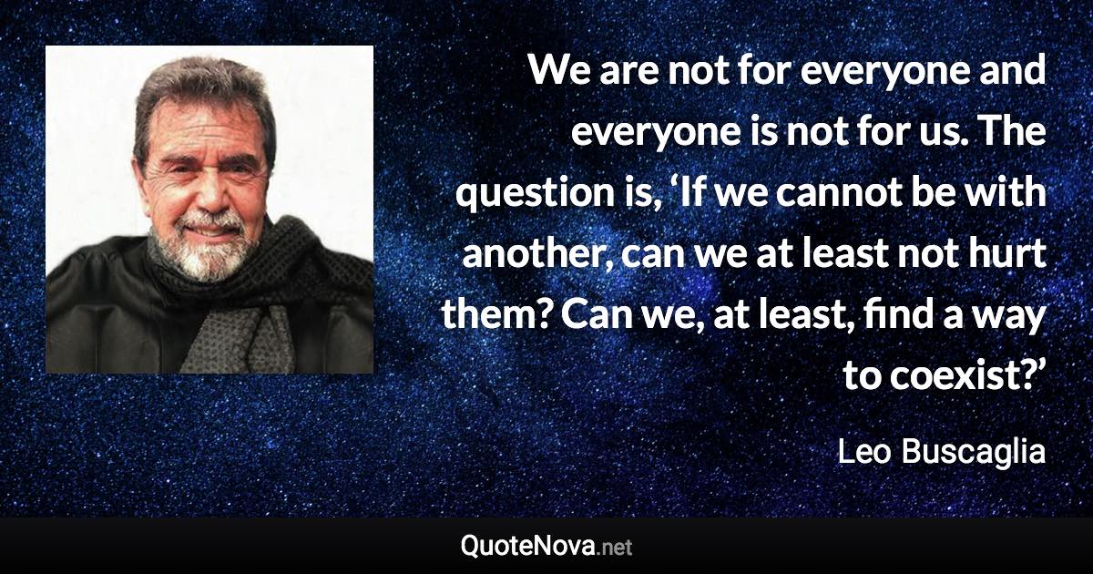 We are not for everyone and everyone is not for us. The question is, ‘If we cannot be with another, can we at least not hurt them? Can we, at least, find a way to coexist?’ - Leo Buscaglia quote