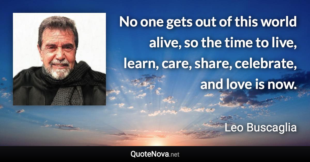 No one gets out of this world alive, so the time to live, learn, care, share, celebrate, and love is now. - Leo Buscaglia quote