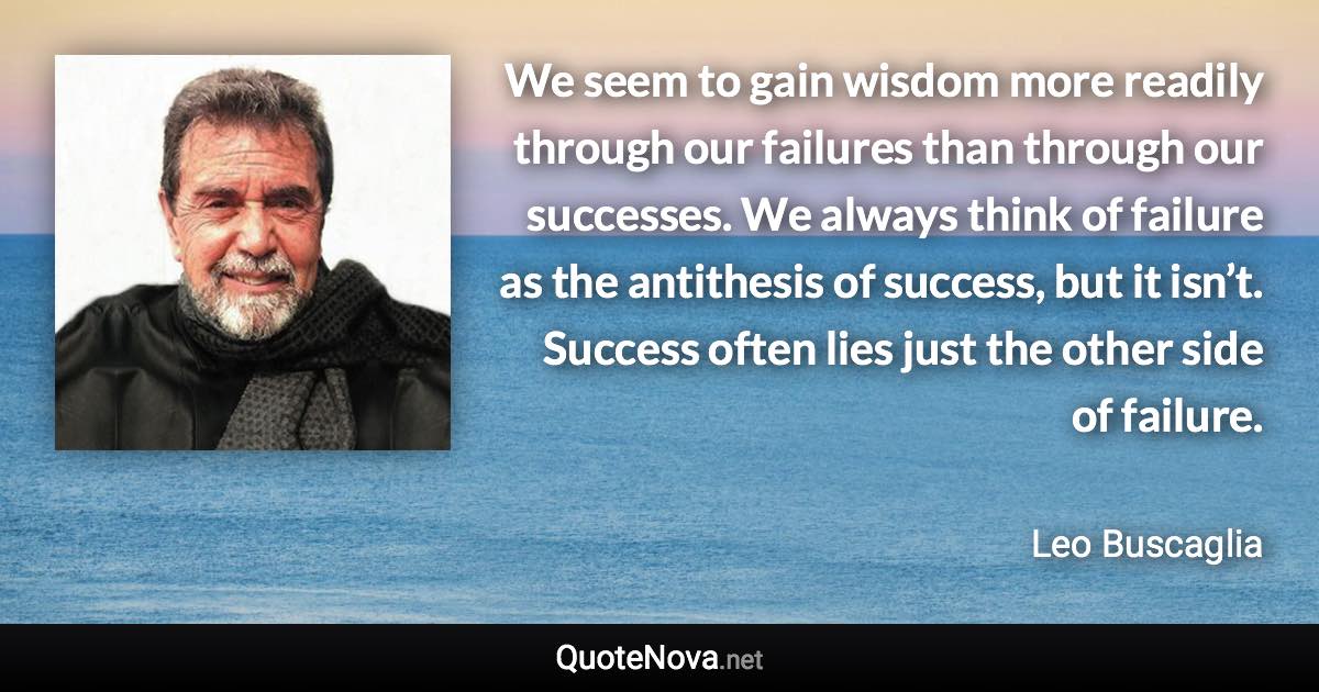 We seem to gain wisdom more readily through our failures than through our successes. We always think of failure as the antithesis of success, but it isn’t. Success often lies just the other side of failure. - Leo Buscaglia quote