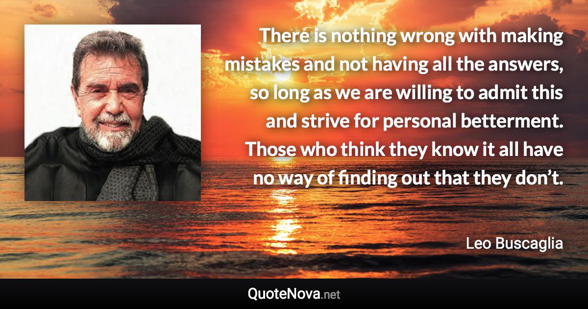 There is nothing wrong with making mistakes and not having all the answers, so long as we are willing to admit this and strive for personal betterment. Those who think they know it all have no way of finding out that they don’t. - Leo Buscaglia quote