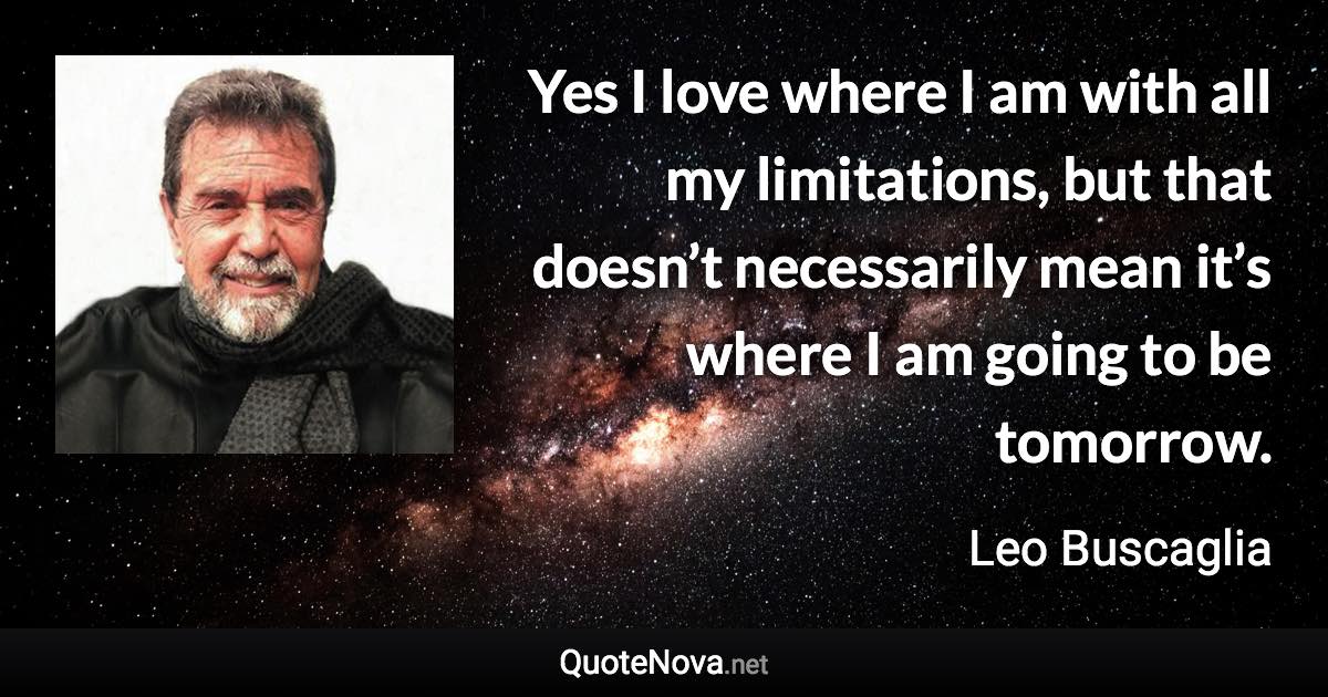 Yes I love where I am with all my limitations, but that doesn’t necessarily mean it’s where I am going to be tomorrow. - Leo Buscaglia quote