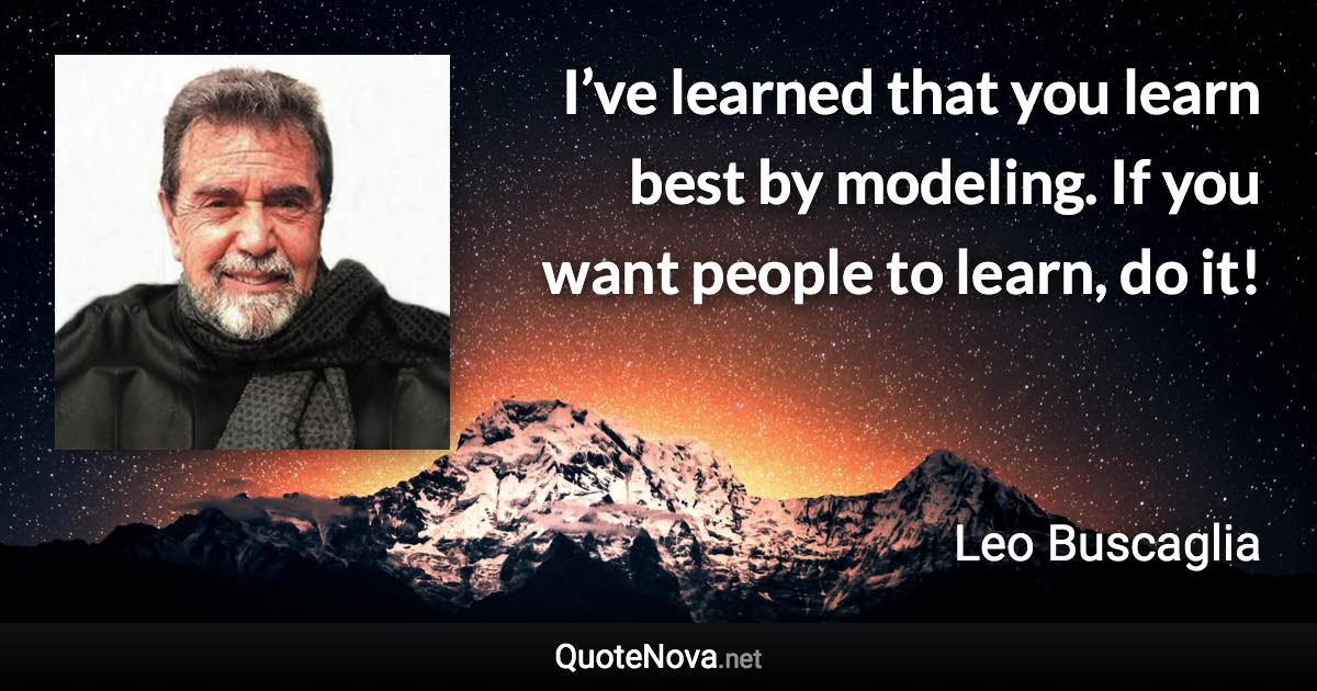 I’ve learned that you learn best by modeling. If you want people to learn, do it! - Leo Buscaglia quote