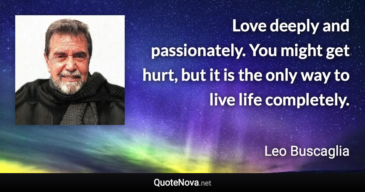 Love deeply and passionately. You might get hurt, but it is the only way to live life completely. - Leo Buscaglia quote