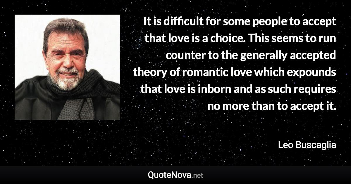 It is difficult for some people to accept that love is a choice. This seems to run counter to the generally accepted theory of romantic love which expounds that love is inborn and as such requires no more than to accept it. - Leo Buscaglia quote