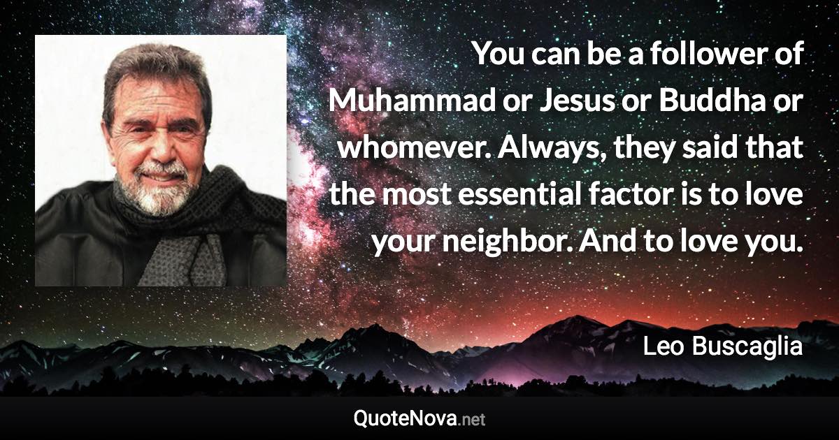 You can be a follower of Muhammad or Jesus or Buddha or whomever. Always, they said that the most essential factor is to love your neighbor. And to love you. - Leo Buscaglia quote