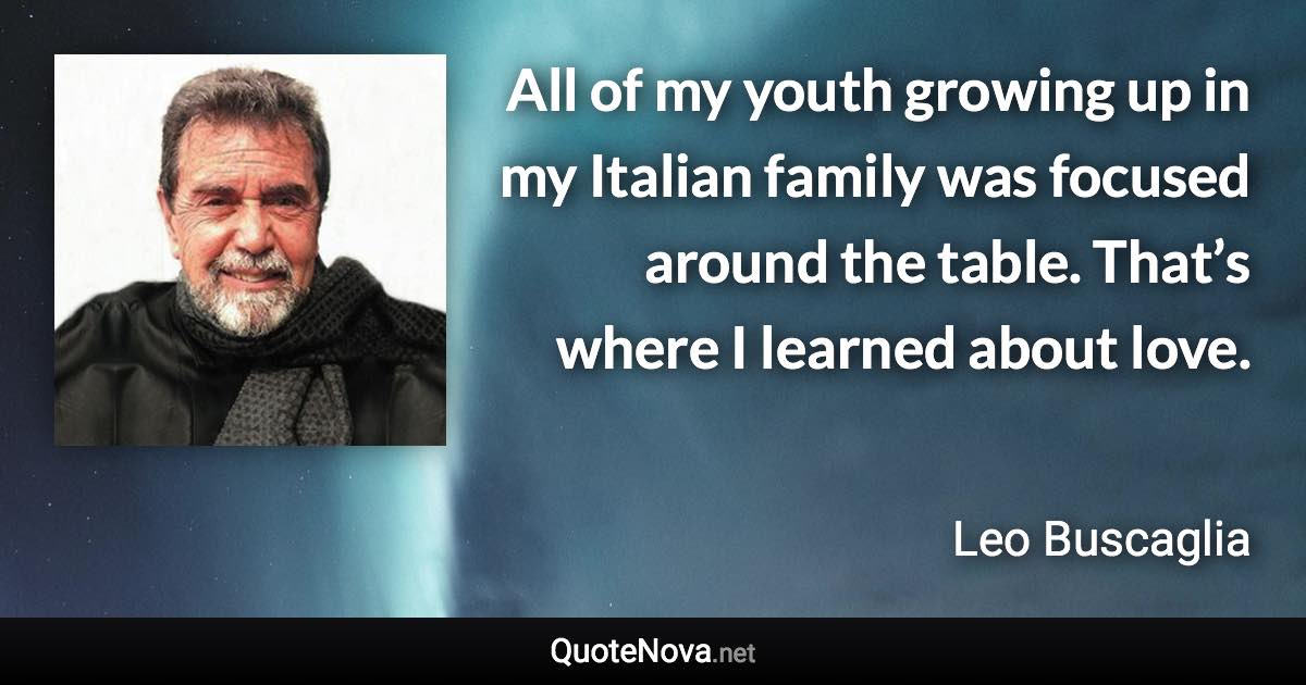 All of my youth growing up in my Italian family was focused around the table. That’s where I learned about love. - Leo Buscaglia quote