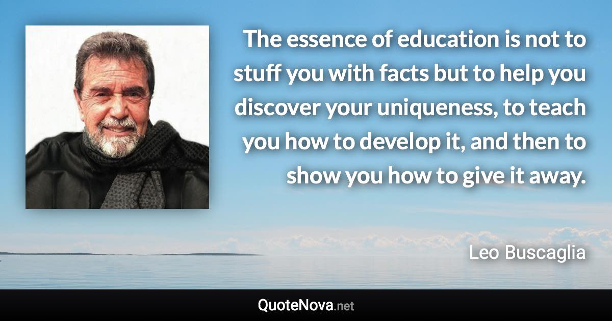 The essence of education is not to stuff you with facts but to help you discover your uniqueness, to teach you how to develop it, and then to show you how to give it away. - Leo Buscaglia quote