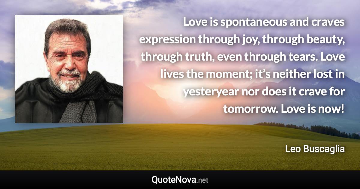 Love is spontaneous and craves expression through joy, through beauty, through truth, even through tears. Love lives the moment; it’s neither lost in yesteryear nor does it crave for tomorrow. Love is now! - Leo Buscaglia quote