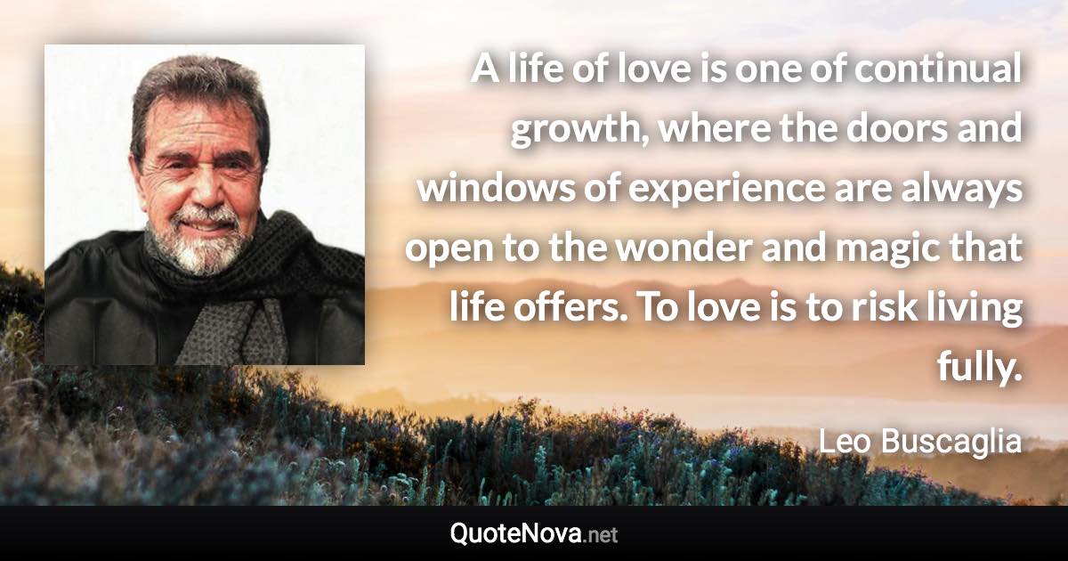 A life of love is one of continual growth, where the doors and windows of experience are always open to the wonder and magic that life offers. To love is to risk living fully. - Leo Buscaglia quote