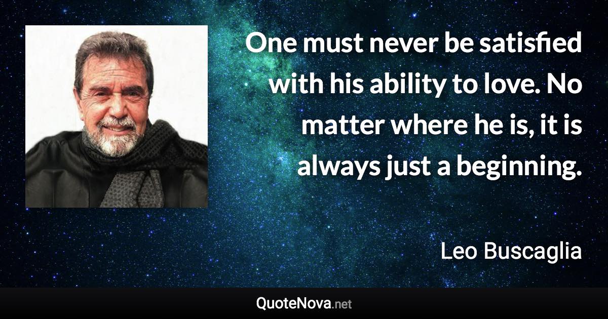 One must never be satisfied with his ability to love. No matter where he is, it is always just a beginning. - Leo Buscaglia quote