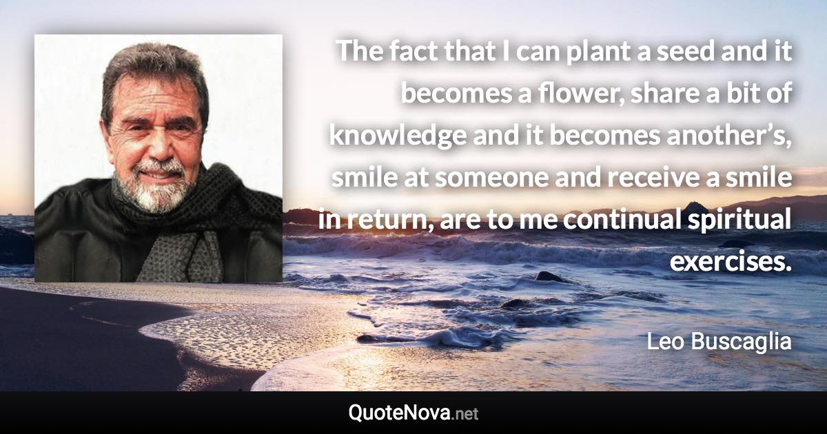 The fact that I can plant a seed and it becomes a flower, share a bit of knowledge and it becomes another’s, smile at someone and receive a smile in return, are to me continual spiritual exercises. - Leo Buscaglia quote