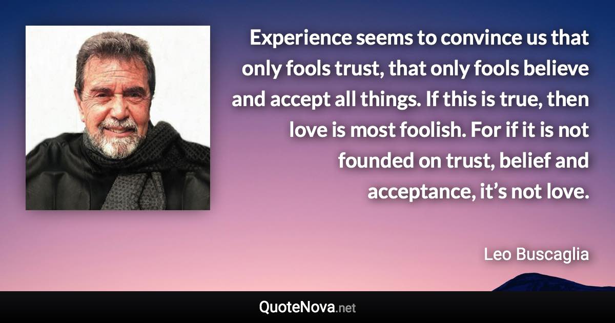 Experience seems to convince us that only fools trust, that only fools believe and accept all things. If this is true, then love is most foolish. For if it is not founded on trust, belief and acceptance, it’s not love. - Leo Buscaglia quote