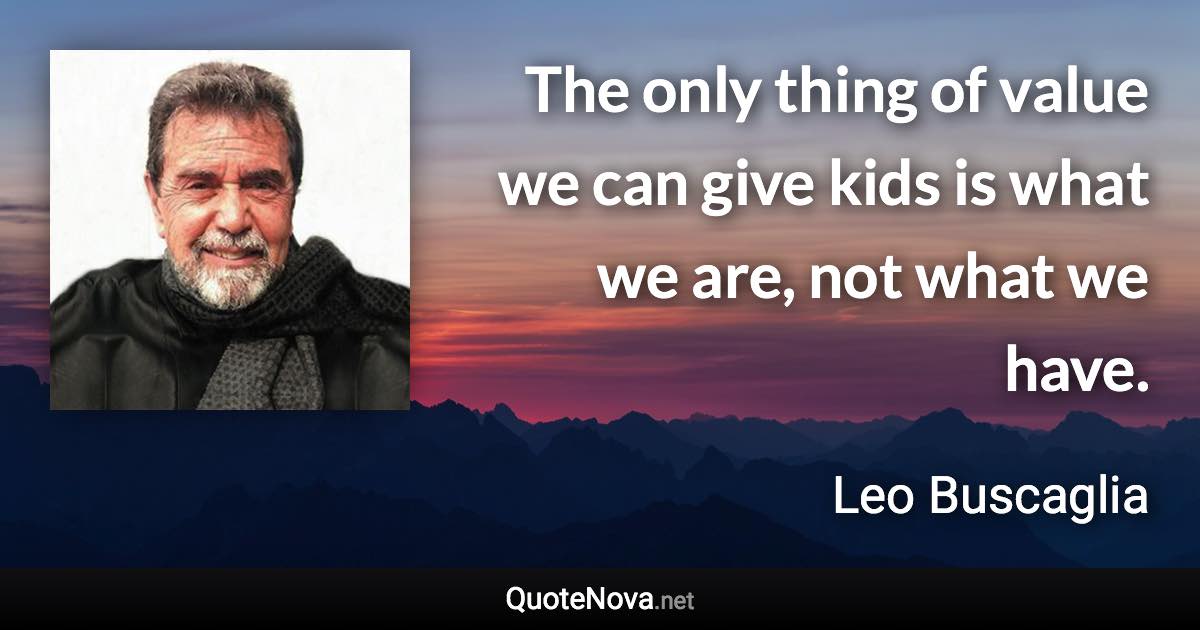 The only thing of value we can give kids is what we are, not what we have. - Leo Buscaglia quote