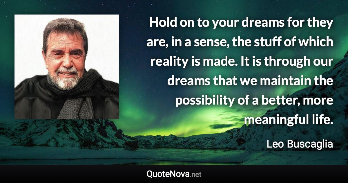 Hold on to your dreams for they are, in a sense, the stuff of which reality is made. It is through our dreams that we maintain the possibility of a better, more meaningful life. - Leo Buscaglia quote