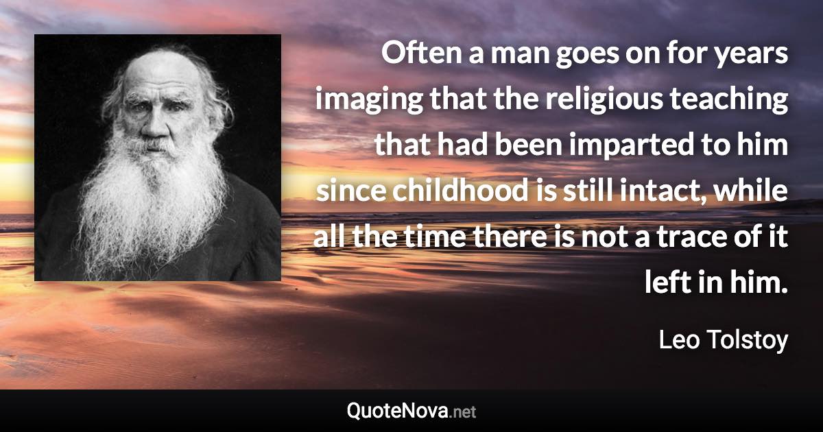 Often a man goes on for years imaging that the religious teaching that had been imparted to him since childhood is still intact, while all the time there is not a trace of it left in him. - Leo Tolstoy quote