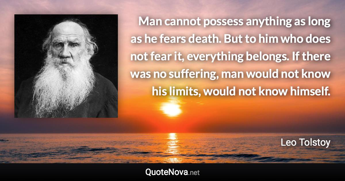 Man cannot possess anything as long as he fears death. But to him who does not fear it, everything belongs. If there was no suffering, man would not know his limits, would not know himself. - Leo Tolstoy quote