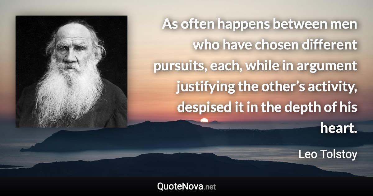 As often happens between men who have chosen different pursuits, each, while in argument justifying the other’s activity, despised it in the depth of his heart. - Leo Tolstoy quote