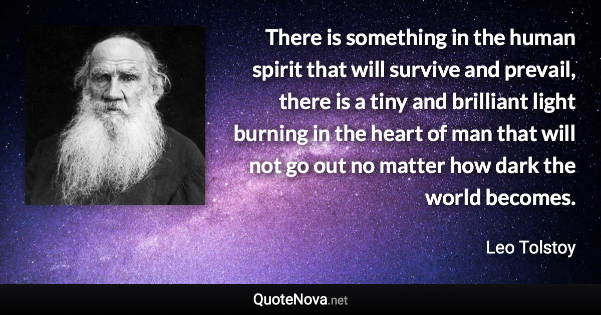 There is something in the human spirit that will survive and prevail, there is a tiny and brilliant light burning in the heart of man that will not go out no matter how dark the world becomes. - Leo Tolstoy quote