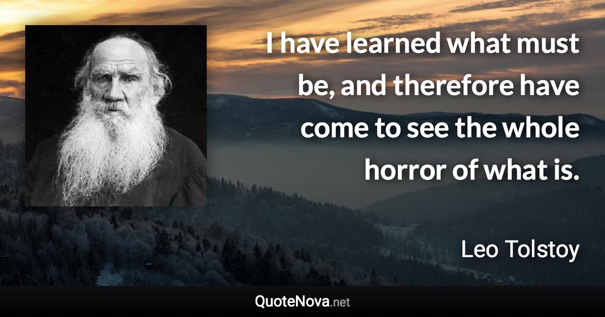 I have learned what must be, and therefore have come to see the whole horror of what is. - Leo Tolstoy quote