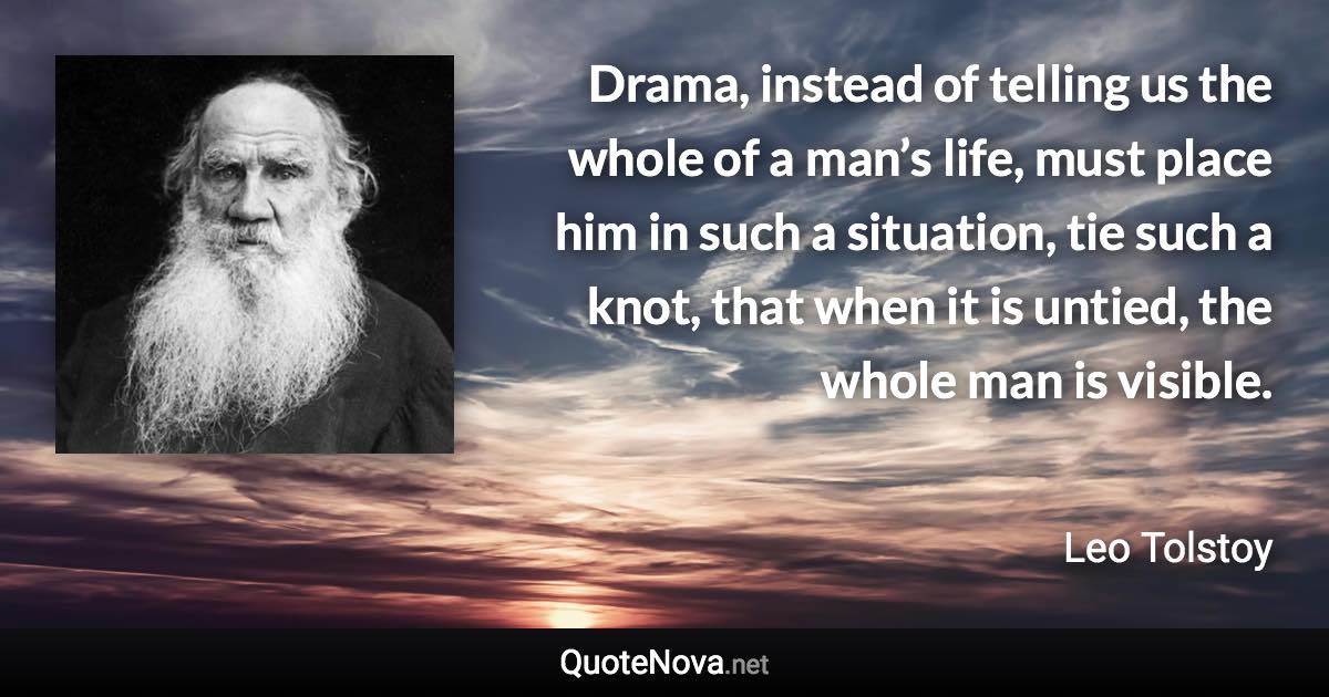 Drama, instead of telling us the whole of a man’s life, must place him in such a situation, tie such a knot, that when it is untied, the whole man is visible. - Leo Tolstoy quote