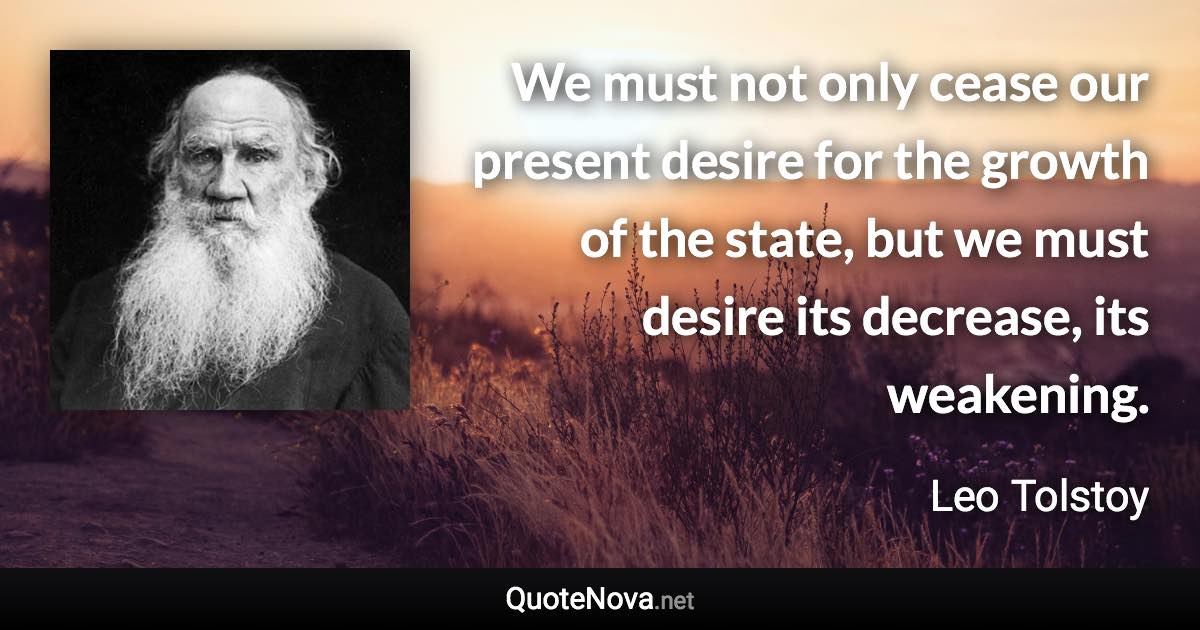 We must not only cease our present desire for the growth of the state, but we must desire its decrease, its weakening. - Leo Tolstoy quote