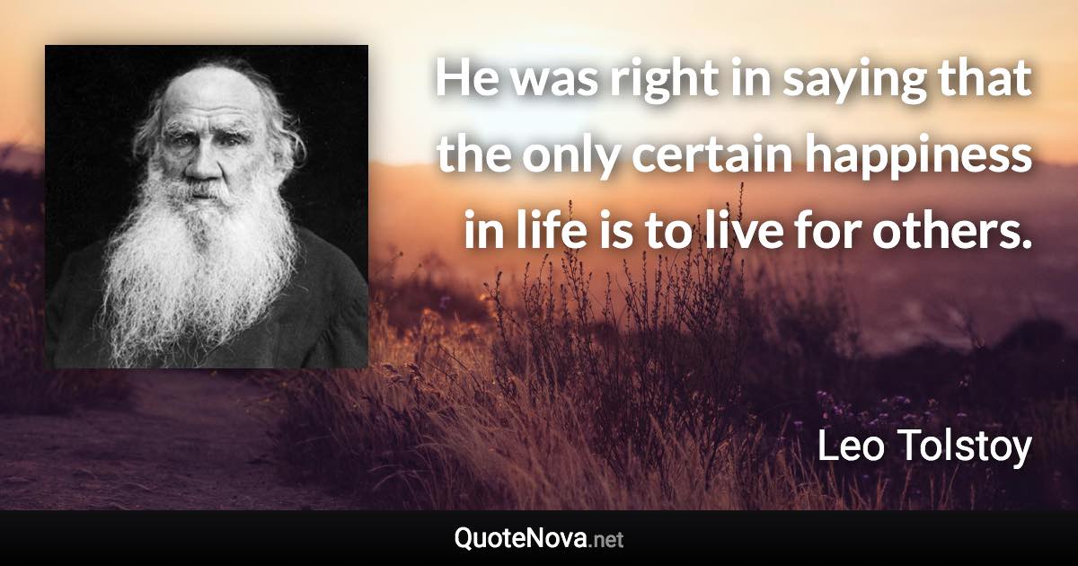 He was right in saying that the only certain happiness in life is to live for others. - Leo Tolstoy quote