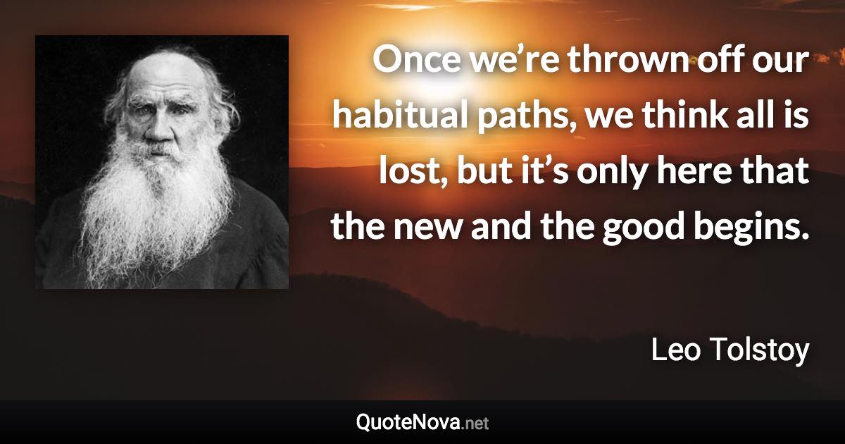 Once we’re thrown off our habitual paths, we think all is lost, but it’s only here that the new and the good begins. - Leo Tolstoy quote