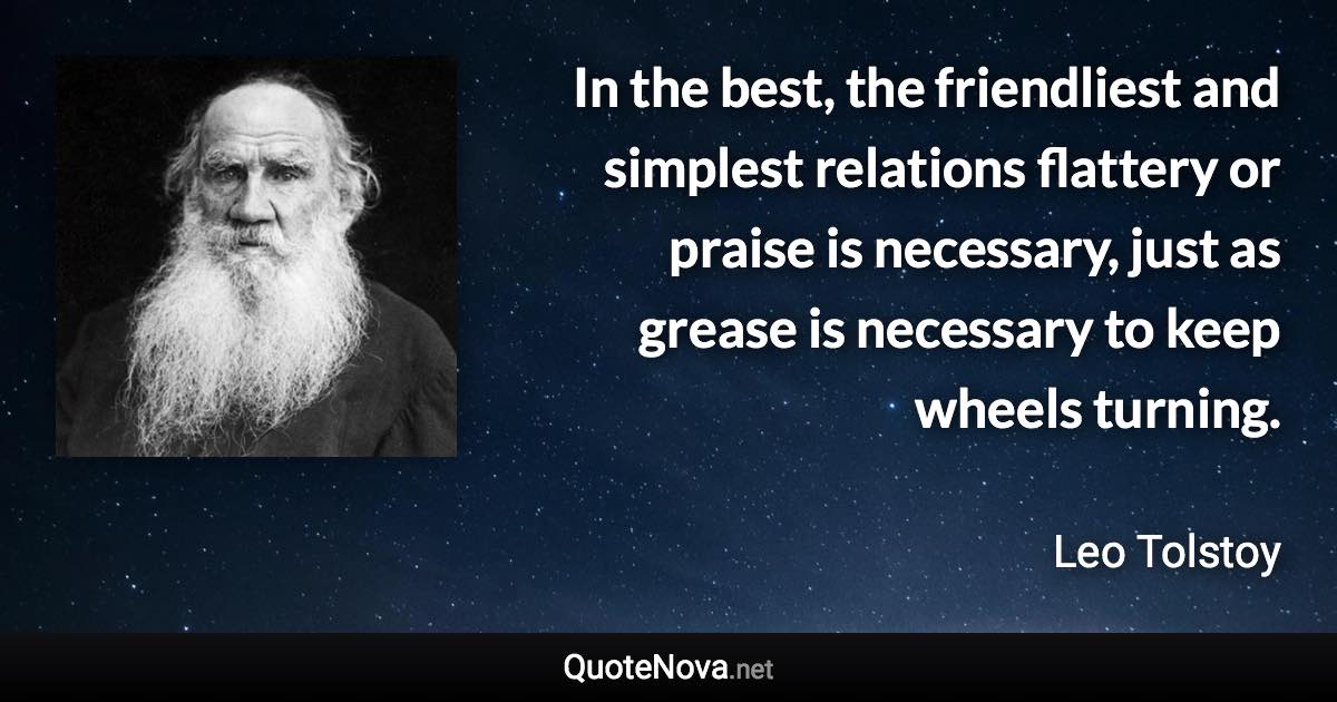 In the best, the friendliest and simplest relations flattery or praise is necessary, just as grease is necessary to keep wheels turning. - Leo Tolstoy quote