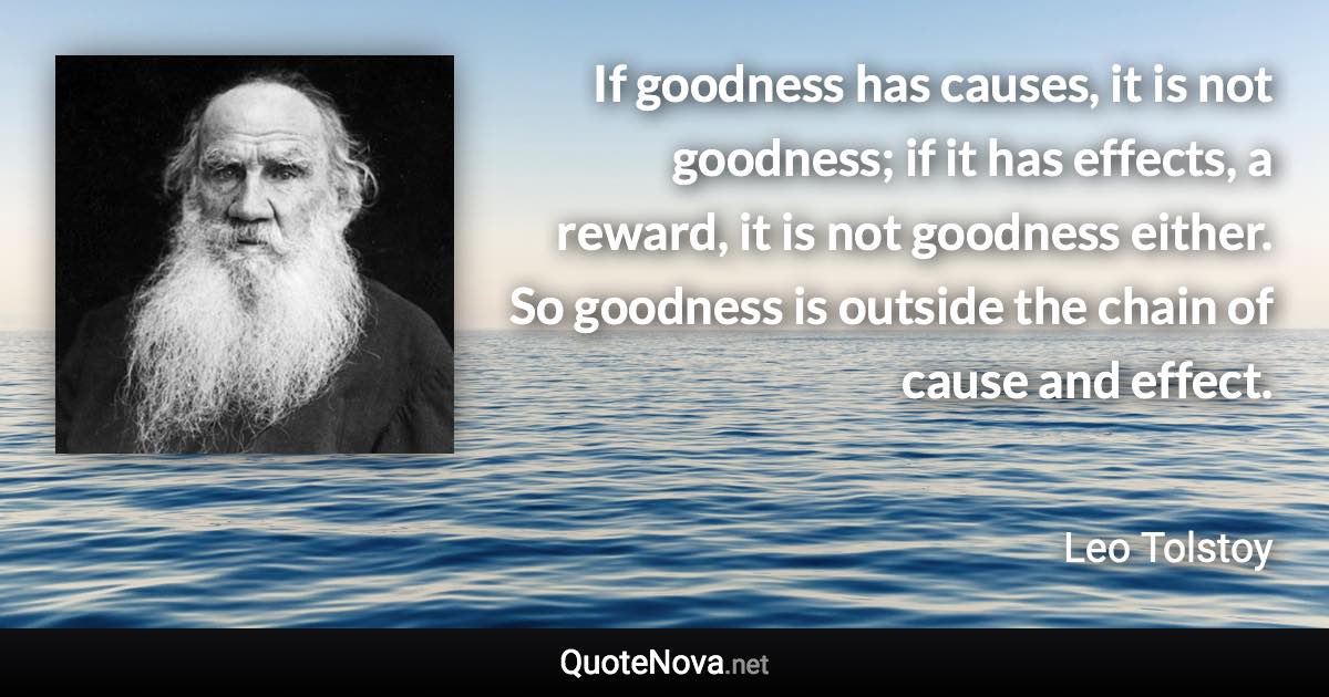 If goodness has causes, it is not goodness; if it has effects, a reward, it is not goodness either. So goodness is outside the chain of cause and effect. - Leo Tolstoy quote