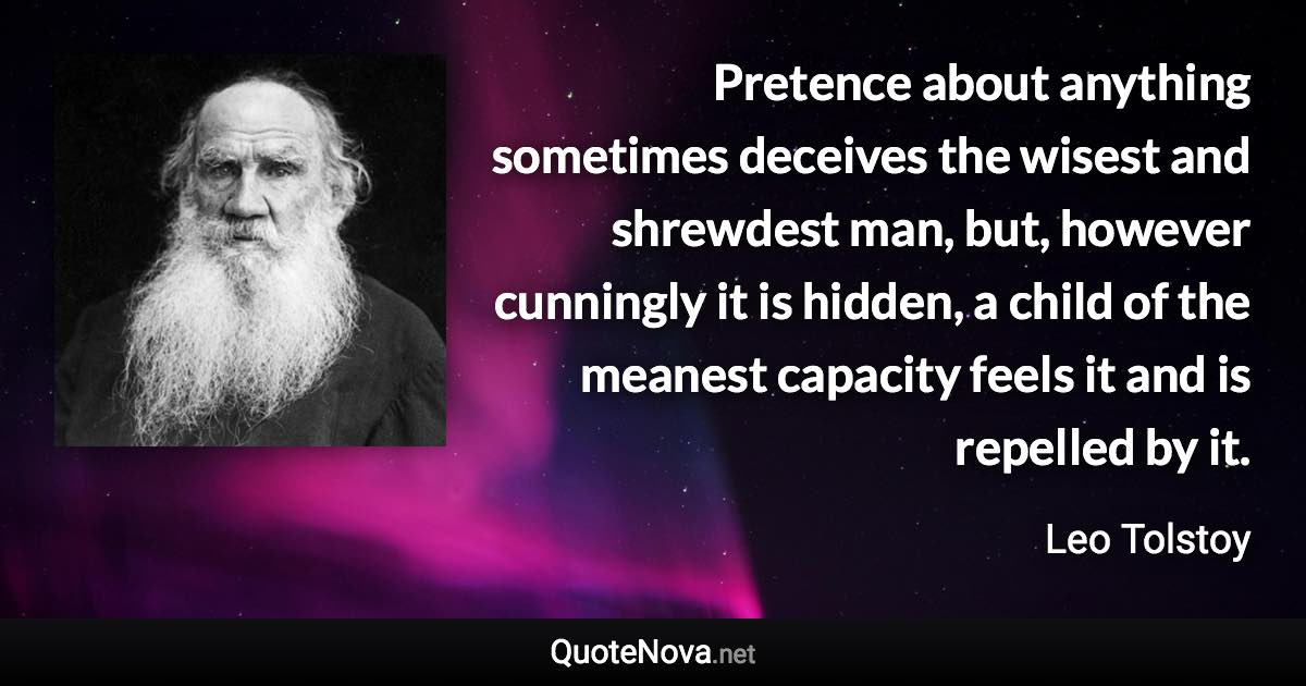 Pretence about anything sometimes deceives the wisest and shrewdest man, but, however cunningly it is hidden, a child of the meanest capacity feels it and is repelled by it. - Leo Tolstoy quote