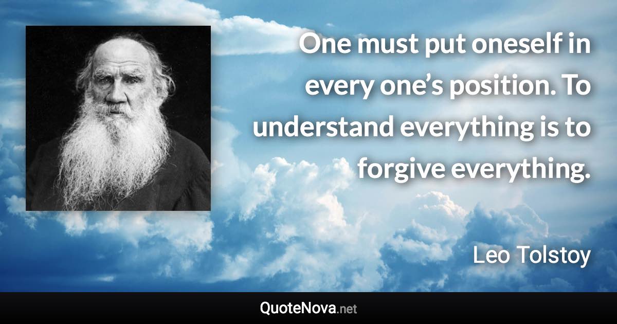 One must put oneself in every one’s position. To understand everything is to forgive everything. - Leo Tolstoy quote