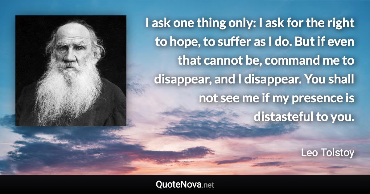 I ask one thing only: I ask for the right to hope, to suffer as I do. But if even that cannot be, command me to disappear, and I disappear. You shall not see me if my presence is distasteful to you. - Leo Tolstoy quote