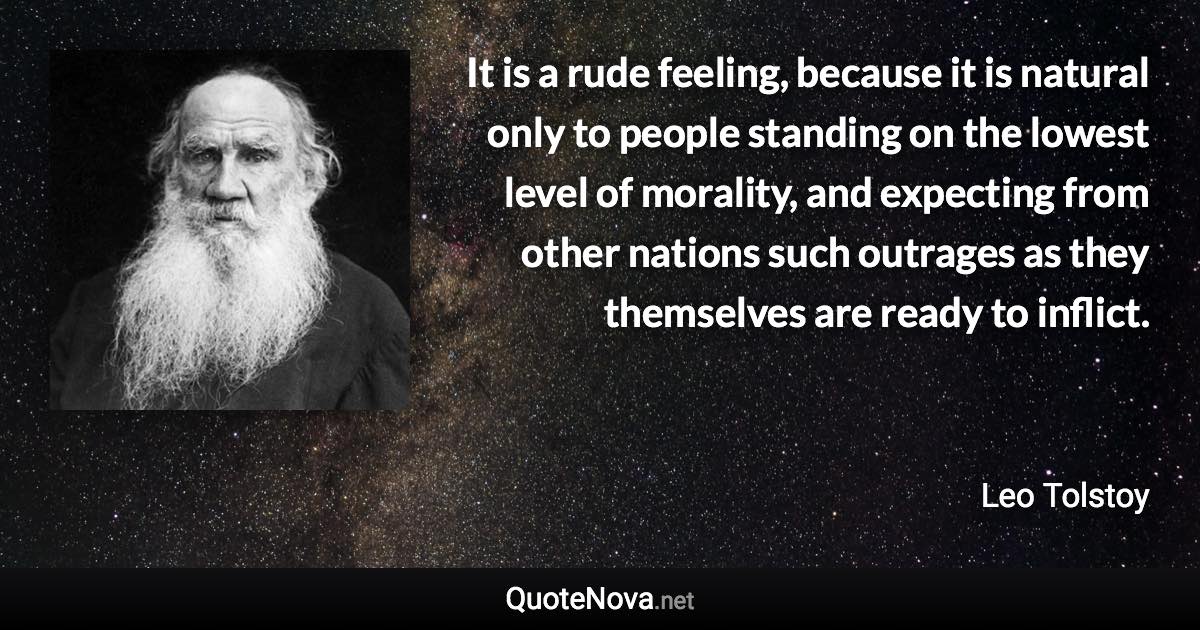 It is a rude feeling, because it is natural only to people standing on the lowest level of morality, and expecting from other nations such outrages as they themselves are ready to inflict. - Leo Tolstoy quote