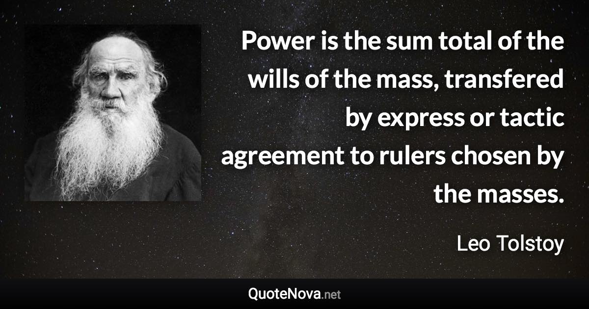 Power is the sum total of the wills of the mass, transfered by express or tactic agreement to rulers chosen by the masses. - Leo Tolstoy quote