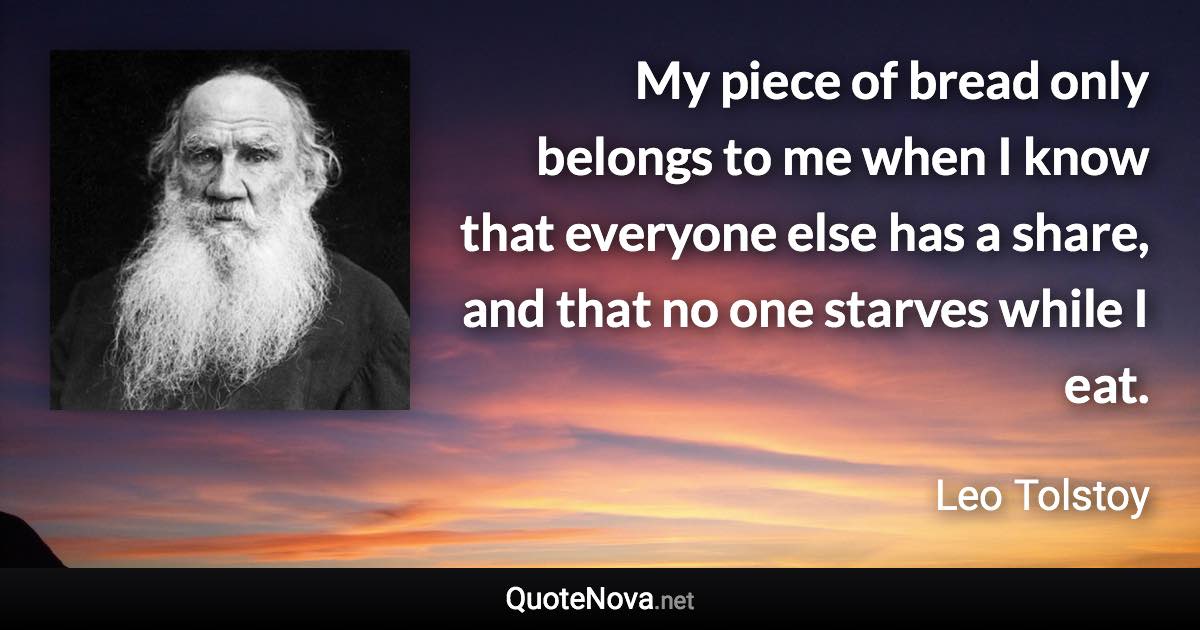 My piece of bread only belongs to me when I know that everyone else has a share, and that no one starves while I eat. - Leo Tolstoy quote