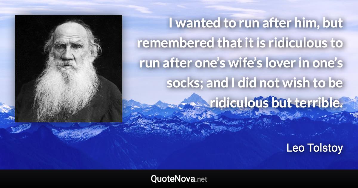 I wanted to run after him, but remembered that it is ridiculous to run after one’s wife’s lover in one’s socks; and I did not wish to be ridiculous but terrible. - Leo Tolstoy quote