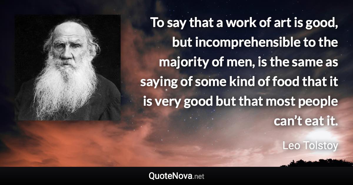 To say that a work of art is good, but incomprehensible to the majority of men, is the same as saying of some kind of food that it is very good but that most people can’t eat it. - Leo Tolstoy quote