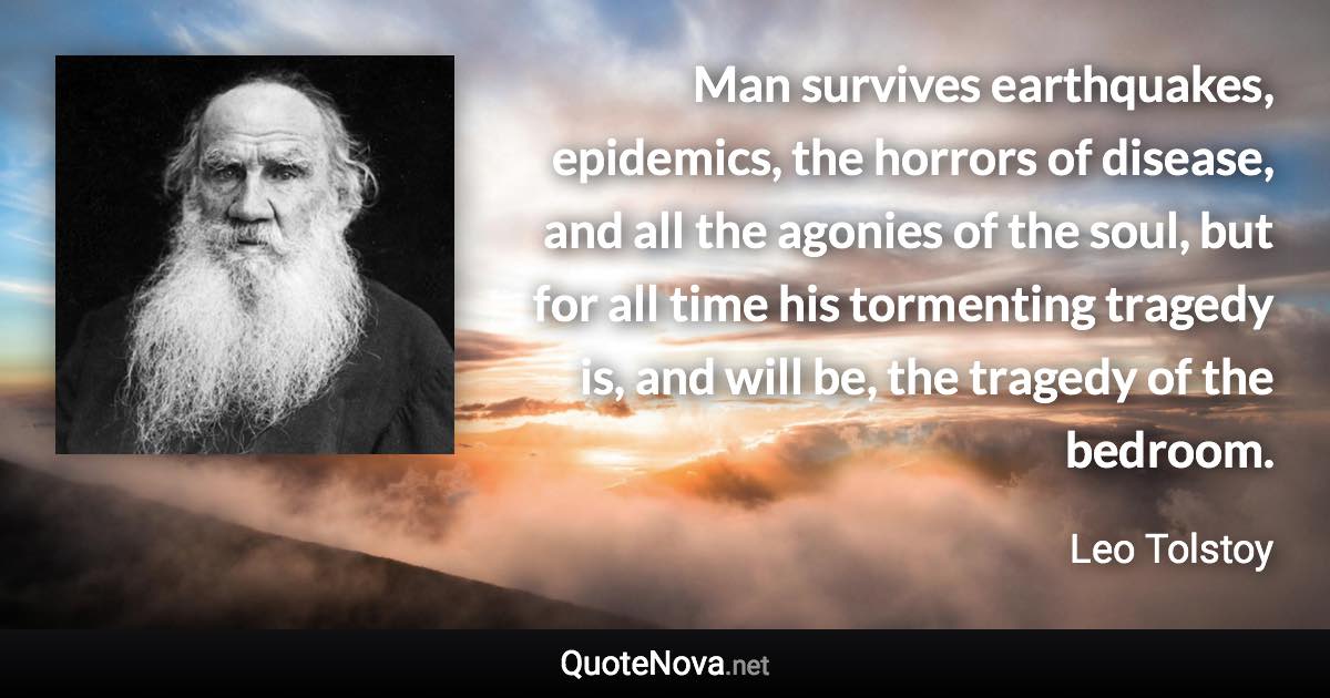 Man survives earthquakes, epidemics, the horrors of disease, and all the agonies of the soul, but for all time his tormenting tragedy is, and will be, the tragedy of the bedroom. - Leo Tolstoy quote