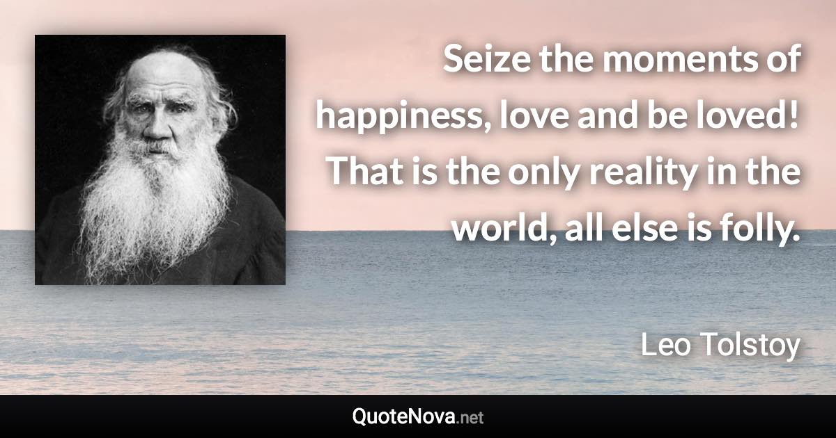 Seize the moments of happiness, love and be loved! That is the only reality in the world, all else is folly. - Leo Tolstoy quote