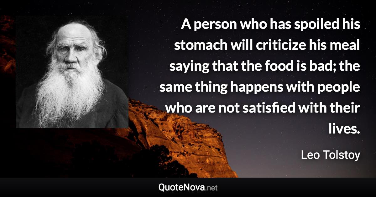 A person who has spoiled his stomach will criticize his meal saying that the food is bad; the same thing happens with people who are not satisfied with their lives. - Leo Tolstoy quote