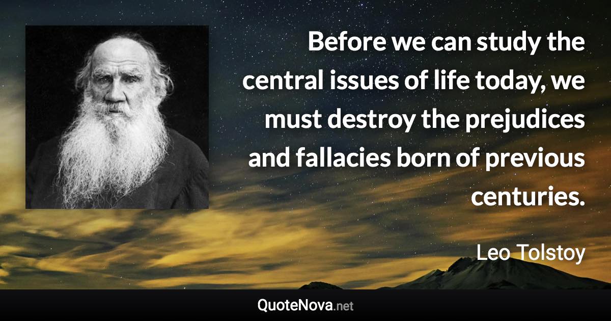 Before we can study the central issues of life today, we must destroy the prejudices and fallacies born of previous centuries. - Leo Tolstoy quote