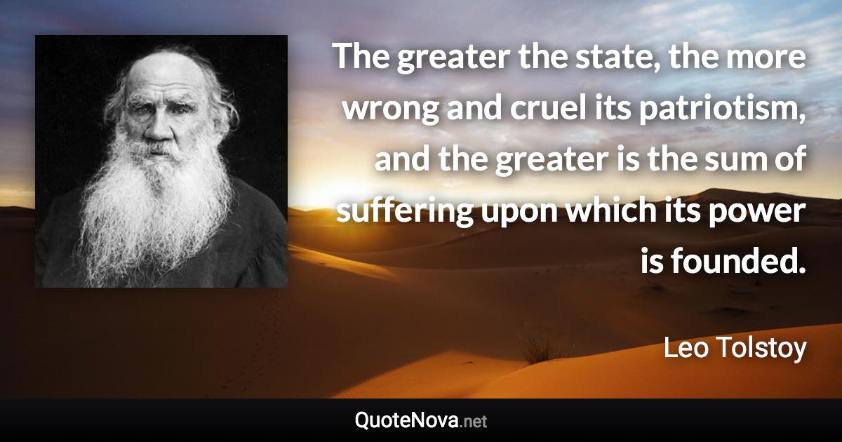 The greater the state, the more wrong and cruel its patriotism, and the greater is the sum of suffering upon which its power is founded. - Leo Tolstoy quote