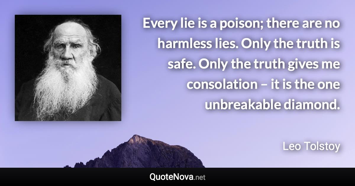 Every lie is a poison; there are no harmless lies. Only the truth is safe. Only the truth gives me consolation – it is the one unbreakable diamond. - Leo Tolstoy quote