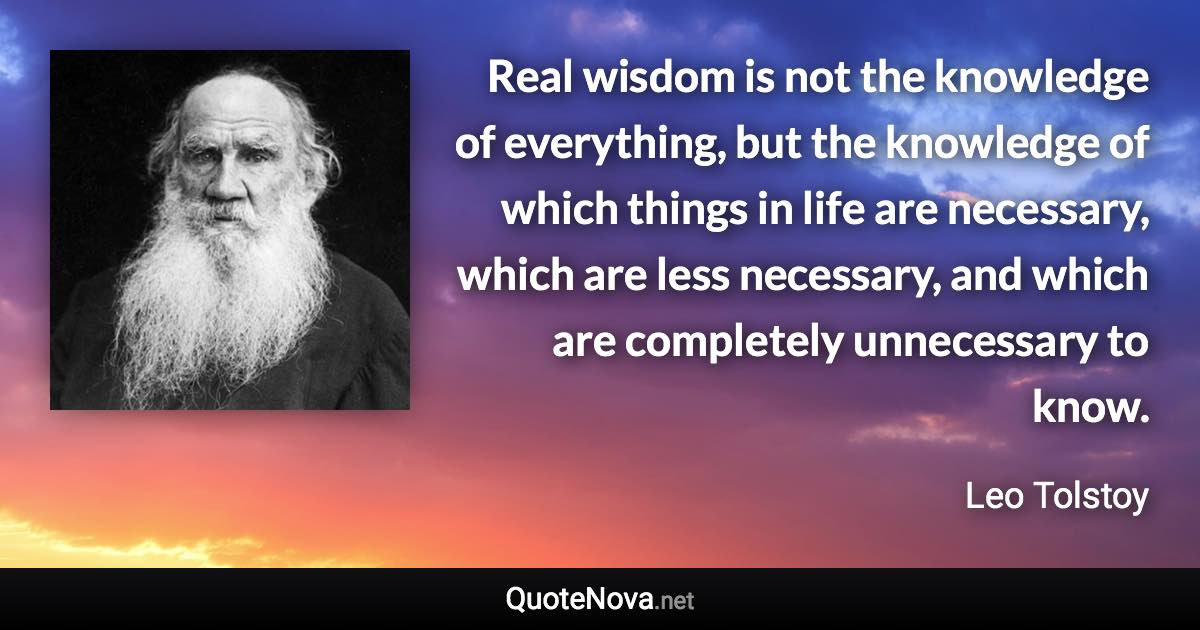 Real wisdom is not the knowledge of everything, but the knowledge of which things in life are necessary, which are less necessary, and which are completely unnecessary to know. - Leo Tolstoy quote