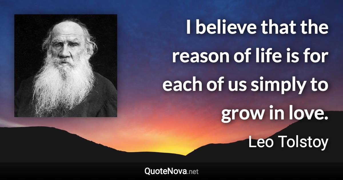 I believe that the reason of life is for each of us simply to grow in love. - Leo Tolstoy quote