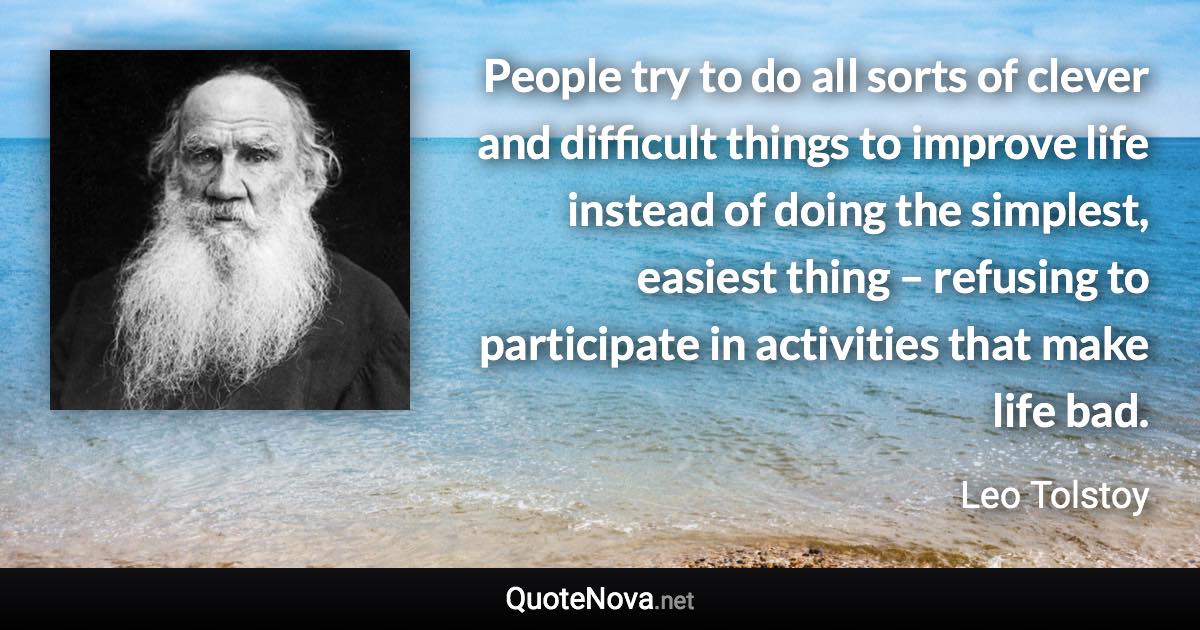 People try to do all sorts of clever and difficult things to improve life instead of doing the simplest, easiest thing – refusing to participate in activities that make life bad. - Leo Tolstoy quote