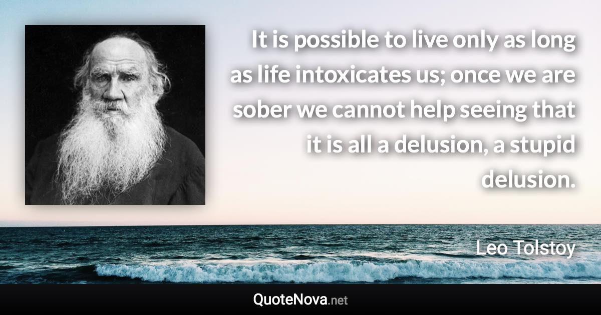 It is possible to live only as long as life intoxicates us; once we are sober we cannot help seeing that it is all a delusion, a stupid delusion. - Leo Tolstoy quote